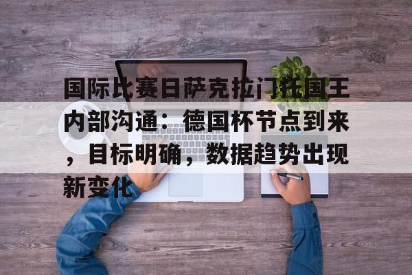 爱游戏入口-关于国际比赛日萨克拉门托国王内部沟通:德国杯节点到来,目标明确,数据趋势出现新变化的信息